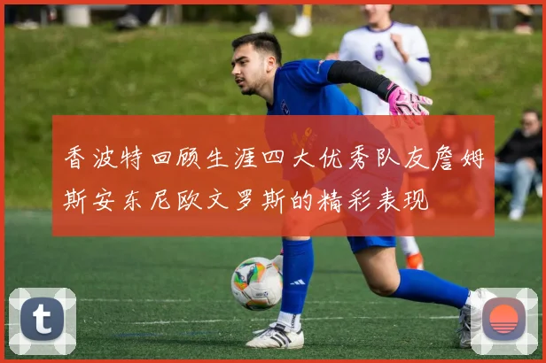 香波特回顾生涯四大优秀队友詹姆斯安东尼欧文罗斯的精彩表现