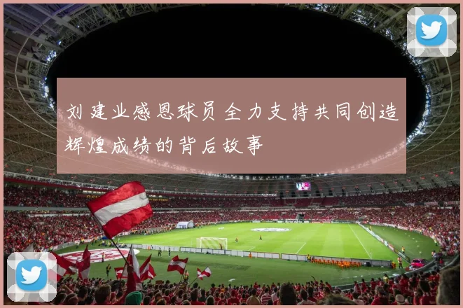刘建业感恩球员全力支持共同创造辉煌成绩的背后故事