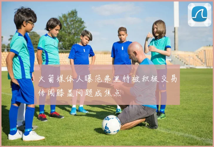 火箭媒体人曝范弗里特被积极交易传闻膝盖问题成焦点