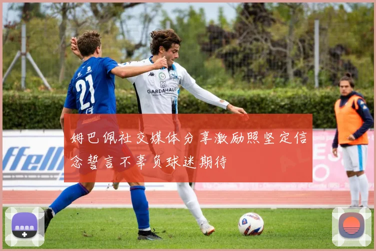 姆巴佩社交媒体分享激励照坚定信念誓言不辜负球迷期待
