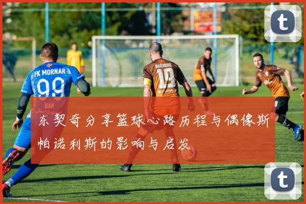 东契奇分享篮球心路历程与偶像斯帕诺利斯的影响与启发
