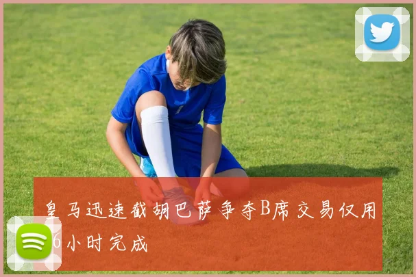 皇马迅速截胡巴萨争夺B席交易仅用36小时完成