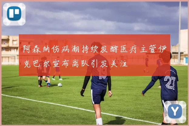 阿森纳伤病潮持续发酵医疗主管伊克巴尔宣布离队引发关注