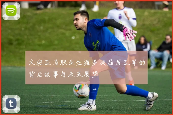 文班亚马职业生涯多次屈居亚军的背后故事与未来展望