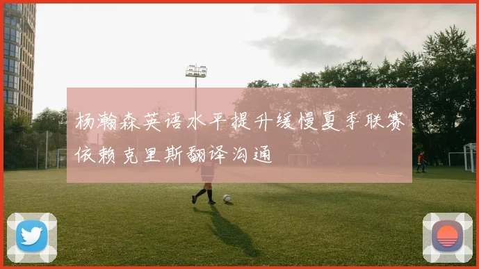 杨瀚森英语水平提升缓慢夏季联赛依赖克里斯翻译沟通
