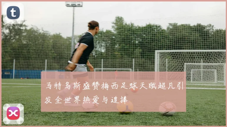 马特乌斯盛赞梅西足球天赋超凡引发全世界热爱与追捧