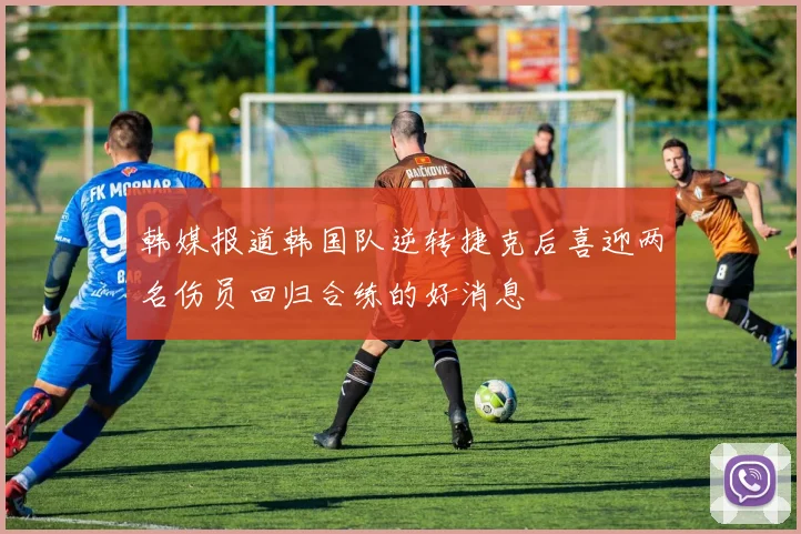 韩媒报道韩国队逆转捷克后喜迎两名伤员回归合练的好消息
