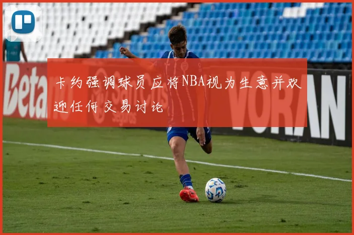 卡约强调球员应将NBA视为生意并欢迎任何交易讨论