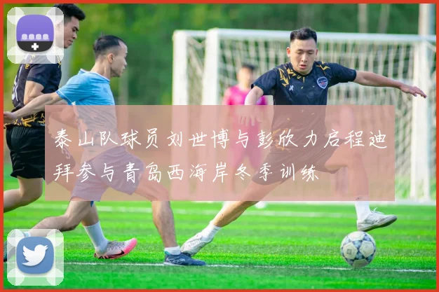泰山队球员刘世博与彭欣力启程迪拜参与青岛西海岸冬季训练