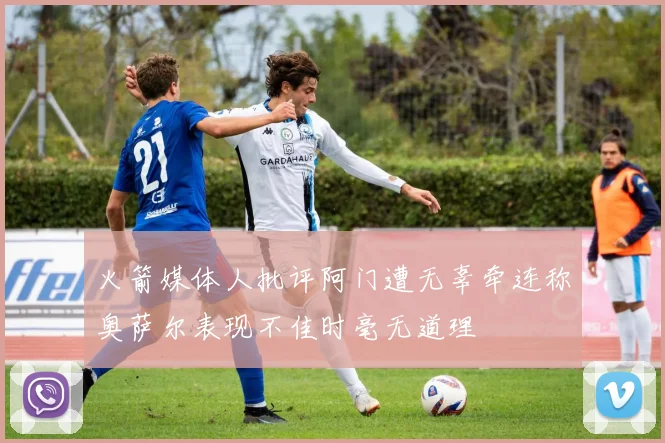 火箭媒体人批评阿门遭无辜牵连称奥萨尔表现不佳时毫无道理
