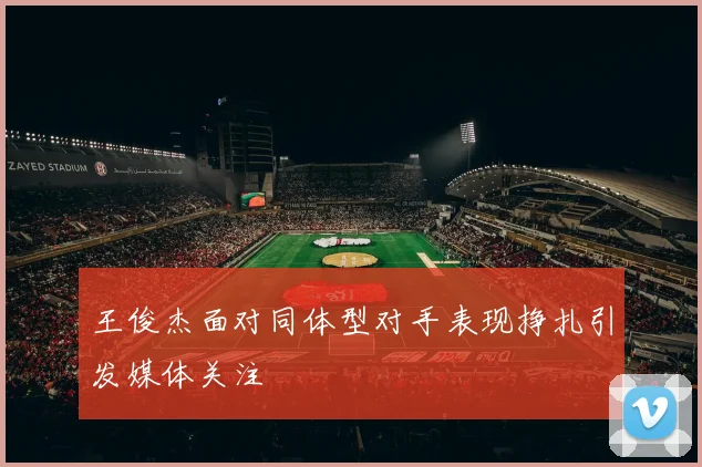 王俊杰面对同体型对手表现挣扎引发媒体关注