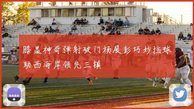 膝盖神奇弹射破门杨展彭巧妙挡球助西海岸领先三镇