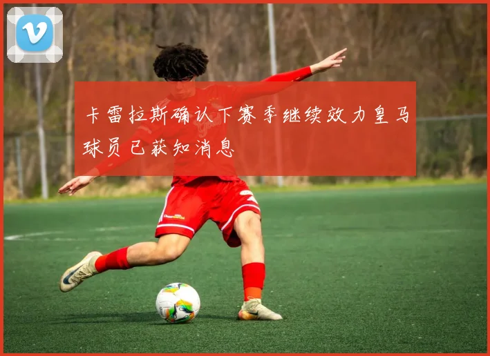 卡雷拉斯确认下赛季继续效力皇马球员已获知消息