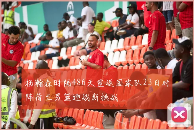 杨瀚森时隔486天重返国家队23日对阵荷兰男篮迎战新挑战