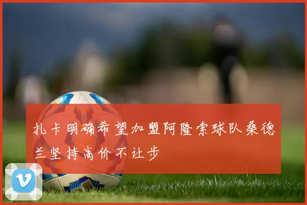 扎卡明确希望加盟阿隆索球队桑德兰坚持高价不让步
