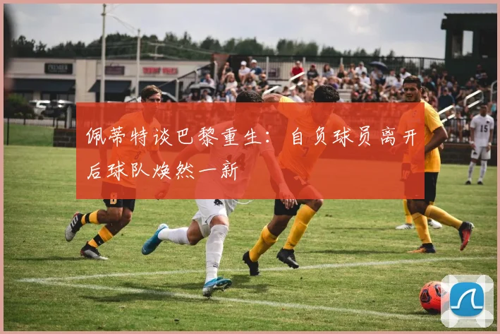 佩蒂特谈巴黎重生：自负球员离开后球队焕然一新