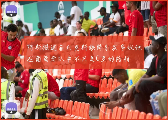阿斯报道菲利克斯缺阵引发争议他在葡萄牙队中不只是C罗的陪衬