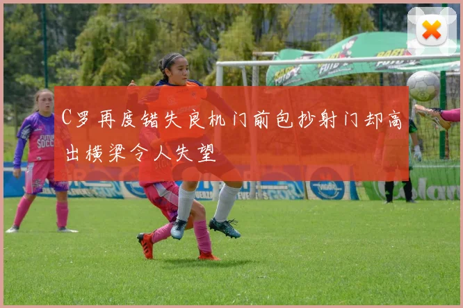 C罗再度错失良机门前包抄射门却高出横梁令人失望