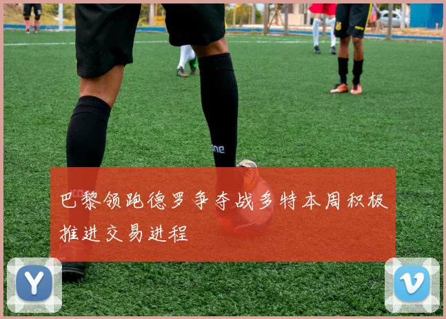 巴黎领跑德罗争夺战多特本周积极推进交易进程