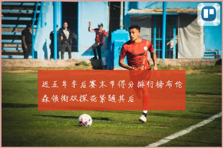近五年季后赛末节得分排行榜布伦森领衔双探花紧随其后