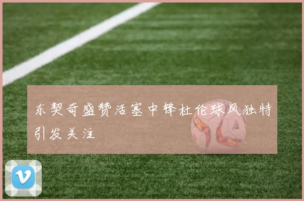 东契奇盛赞活塞中锋杜伦球风独特引发关注
